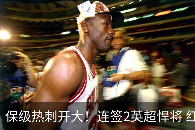 保级热刺开大！连签2英超悍将 红军队副+樱桃定海神针