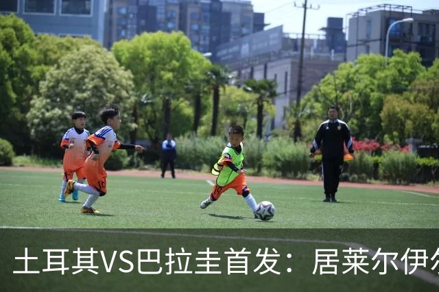 土耳其VS巴拉圭首发：居莱尔伊尔迪兹先发 恰10出战