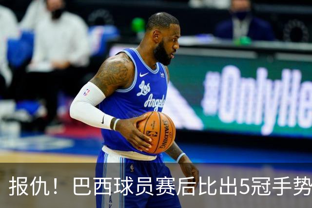报仇！巴西球员赛后比出5冠手势 回击盐贝健人轻视言论