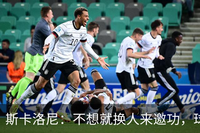 斯卡洛尼：不想就换人来邀功，球员们知道怎么踢好球，这就是现实