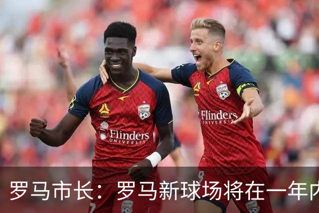 罗马市长：罗马新球场将在一年内开工，是世界上最美丽的球场之一