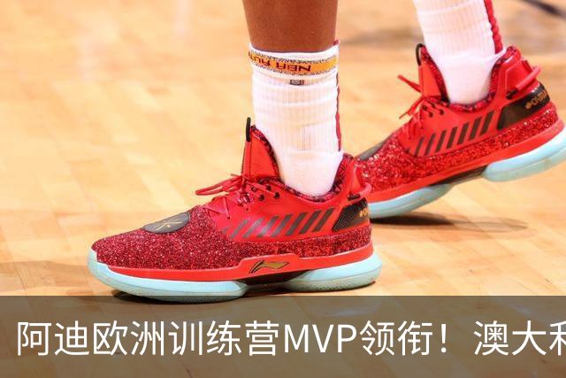 阿迪欧洲训练营MVP领衔！澳大利亚6月21日以年轻阵容对阵中国男篮