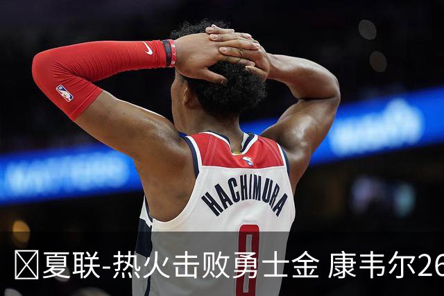 🏀夏联-热火击败勇士金 康韦尔26+5 琼斯9中1 奥尔布里奇21+6